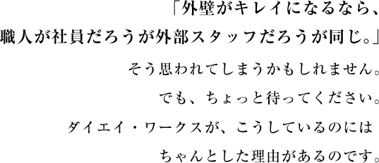 外壁がキレイになるなら、職人が社員だろうが外部スタッフだろうが同じ。そう思われてしまうかもしれません。でも、ちょっと待ってください。ダイエイ・ワークスが、こうしているのにはちゃんとした理由があるのです。